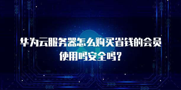 华为云服务器怎么购买省钱的会员使用吗安全吗？