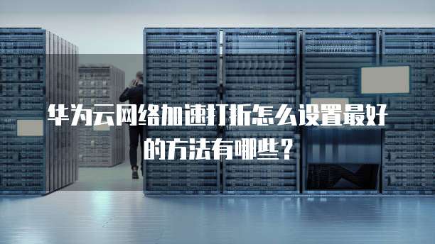 华为云网络加速打折怎么设置最好的方法有哪些?