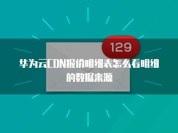 华为云CDN报价明细表怎么看明细的数据来源
