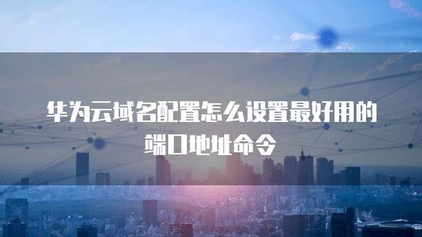 华为云域名配置怎么设置最好用的端口地址命令