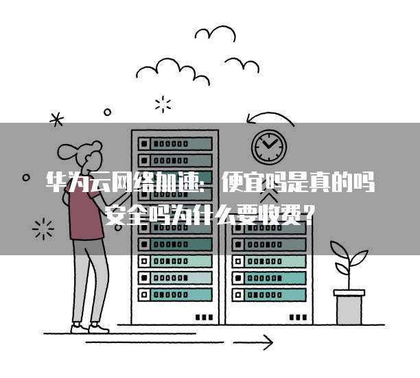 华为云网络加速:便宜吗是真的吗安全吗为什么要收费?