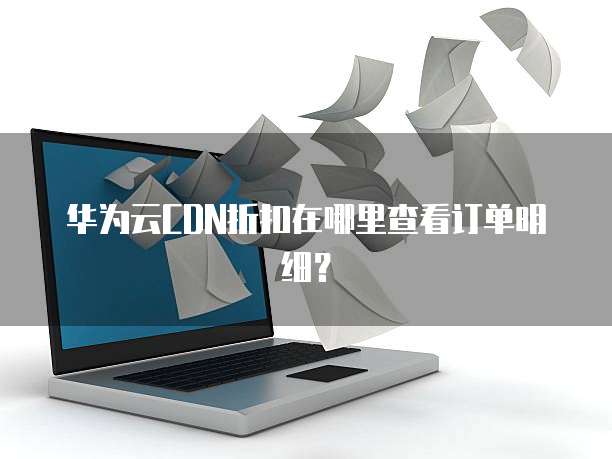 华为云CDN折扣在哪里查看订单明细?