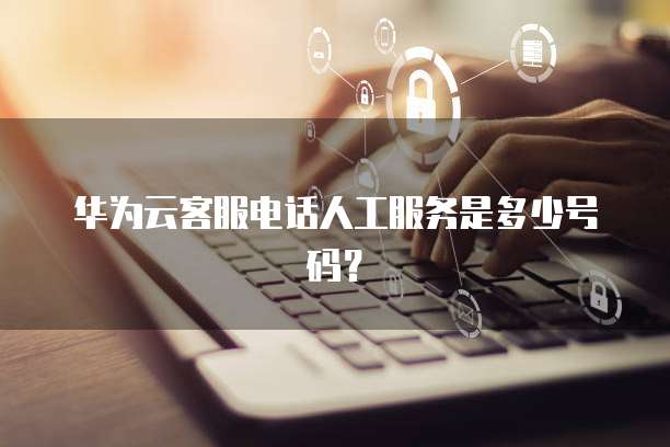 华为云客服电话人工服务是多少号码？
