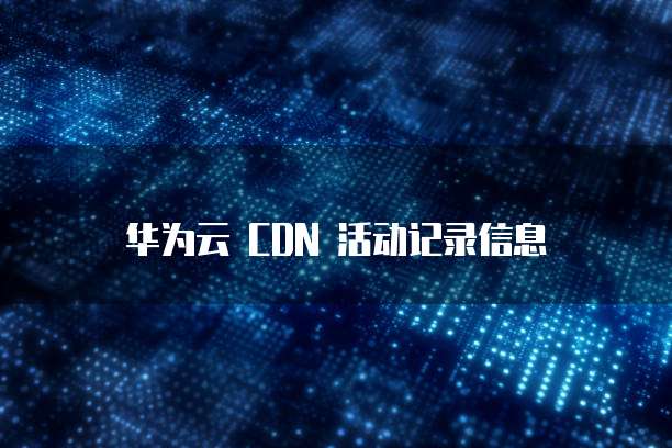 华为云 CDN 活动记录信息