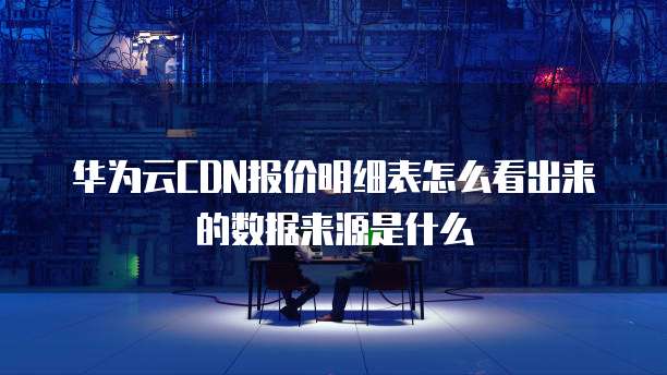 华为云CDN报价明细表怎么看出来的数据来源是什么