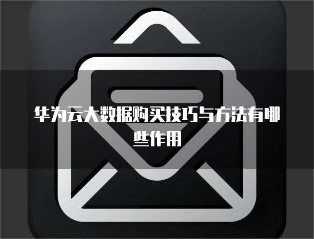 华为云大数据购买技巧与方法有哪些作用