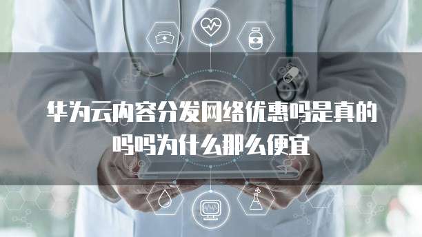华为云内容分发网络优惠吗是真的吗吗为什么那么便宜
