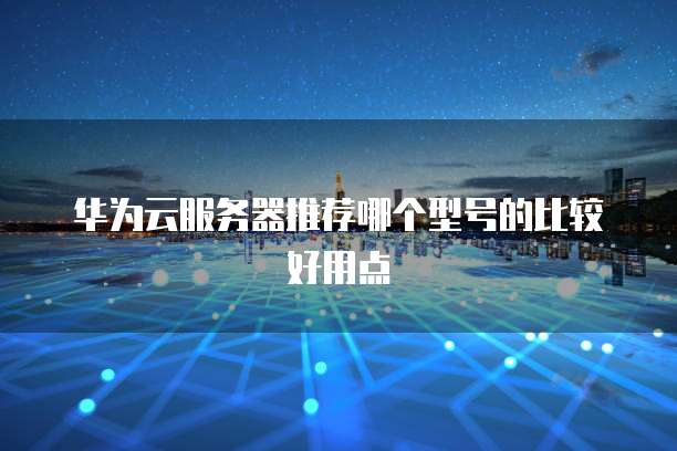 华为云服务器推荐哪个型号的比较好用点
