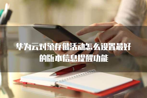 华为云对象存储活动怎么设置最好的版本信息提醒功能