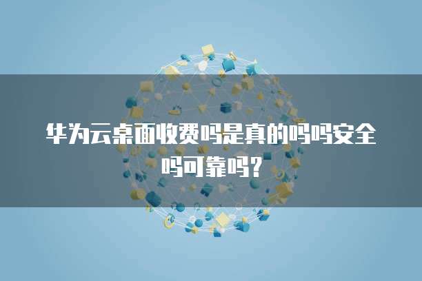 华为云桌面收费吗是真的吗吗安全吗可靠吗?
