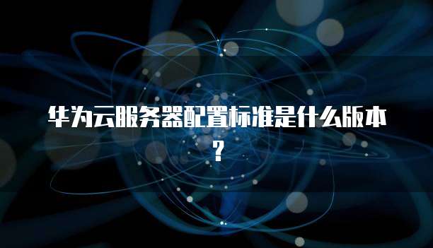 华为云服务器配置标准是什么版本？