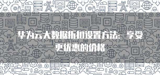 华为云大数据折扣设置方法:享受更优惠的价格