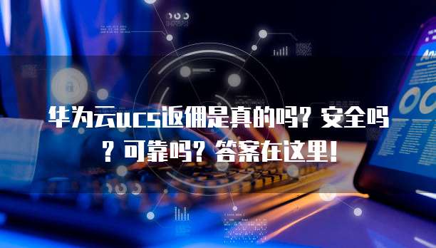华为云ucs返佣是真的吗?安全吗?可靠吗?答案在这里!