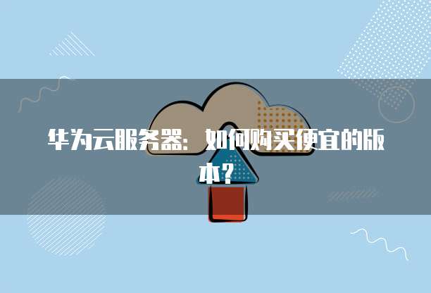 华为云服务器:如何购买便宜的版本?
