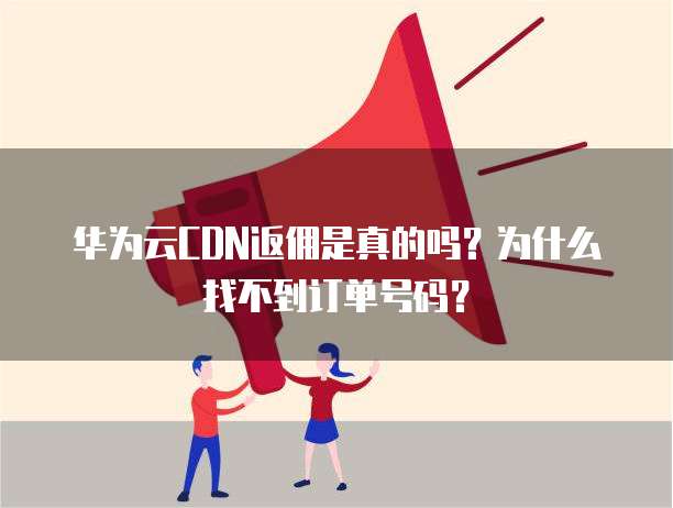 华为云CDN返佣是真的吗?为什么找不到订单号码?