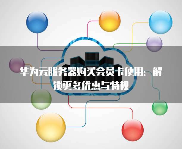 华为云服务器购买会员卡使用:解锁更多优惠与特权
