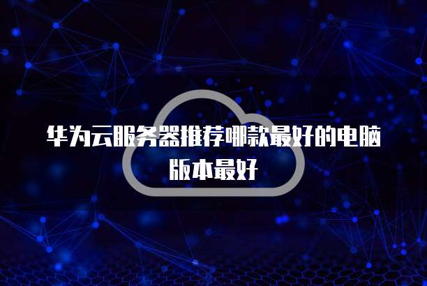 华为云服务器推荐哪款最好的电脑版本最好