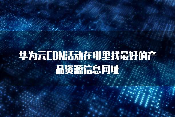 华为云CDN活动在哪里找最好的产品资源信息网址