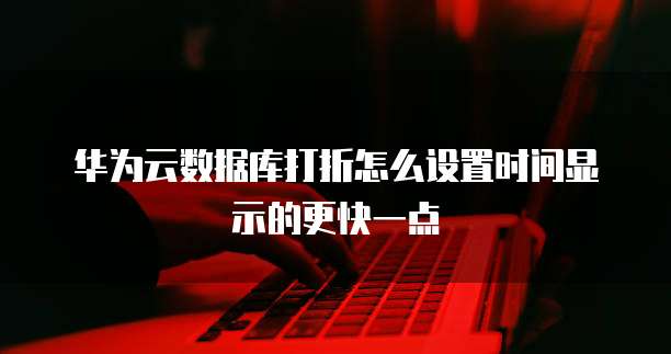 华为云数据库打折怎么设置时间显示的更快一点