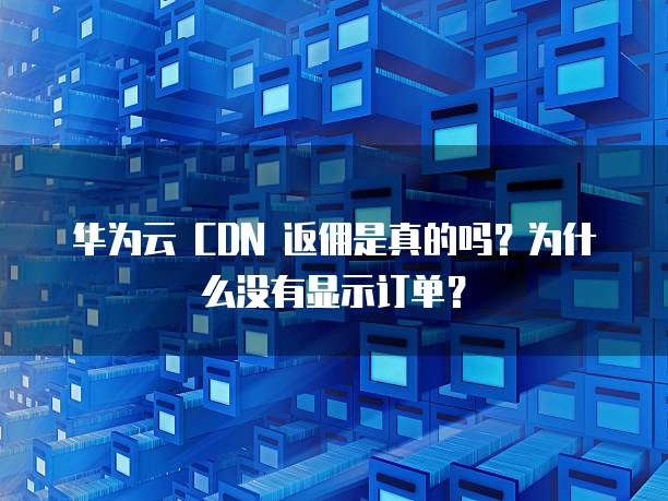 华为云 CDN 返佣是真的吗?为什么没有显示订单?