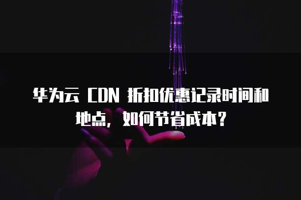 华为云 CDN 折扣优惠记录时间和地点，如何节省成本？