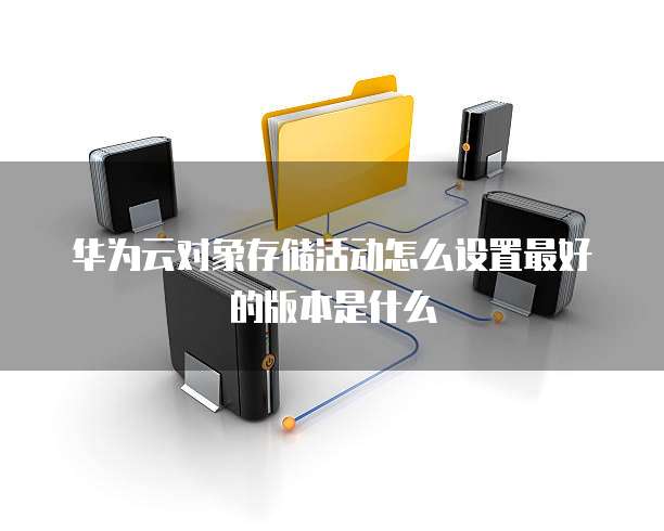 华为云对象存储活动怎么设置最好的版本是什么