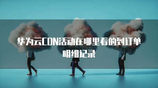 华为云CDN活动在哪里看的到订单明细记录