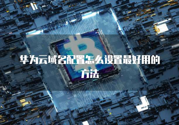 华为云域名配置怎么设置最好用的方法