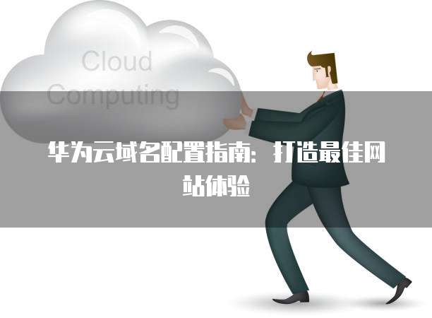 华为云域名配置指南:打造最佳网站体验