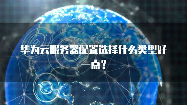 华为云服务器配置选择什么类型好一点?