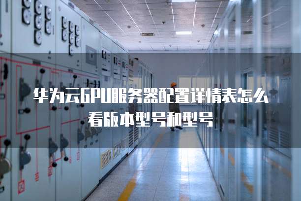 华为云GPU服务器配置详情表怎么看版本型号和型号
