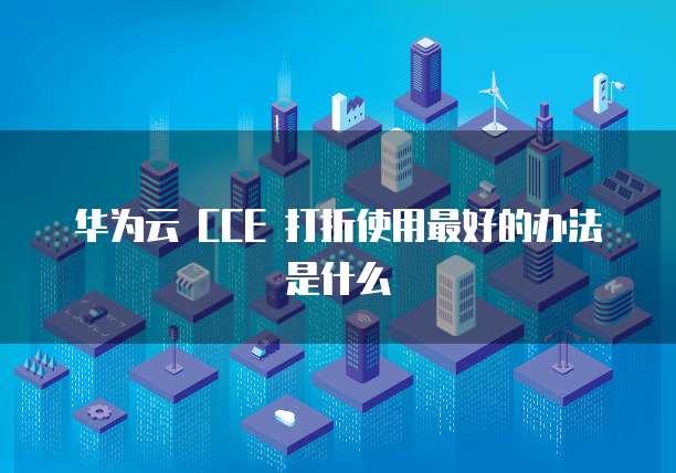 华为云 CCE 打折使用最好的办法是什么