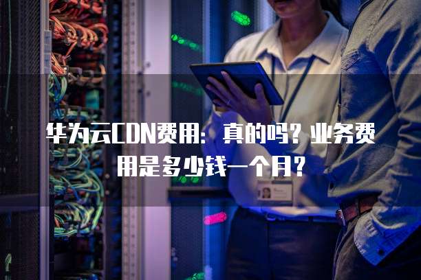 华为云CDN费用:真的吗?业务费用是多少钱一个月?