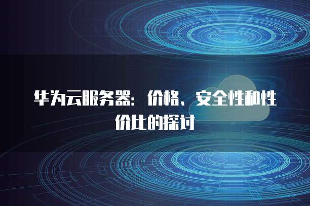 华为云服务器:价格、安全性和性价比的探讨