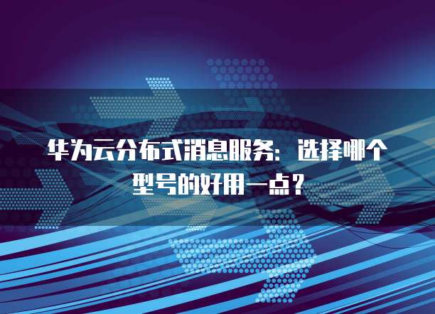 华为云分布式消息服务:选择哪个型号的好用一点?