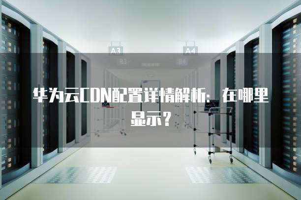 华为云CDN配置详情解析:在哪里显示?