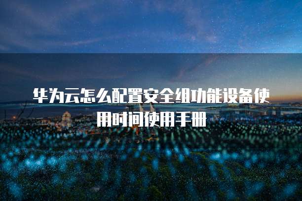 华为云怎么配置安全组功能设备使用时间使用手册
