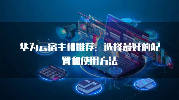 华为云宿主机推荐:选择最好的配置和使用方法