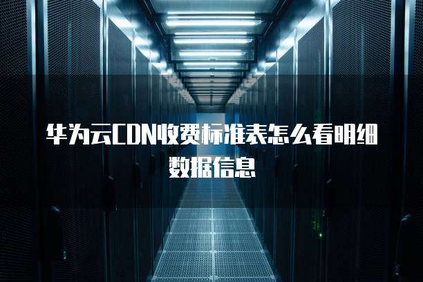 华为云CDN收费标准表怎么看明细数据信息