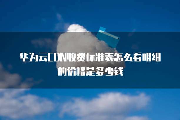 华为云CDN收费标准表怎么看明细的价格是多少钱