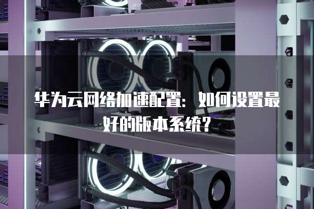 华为云网络加速配置:如何设置最好的版本系统?