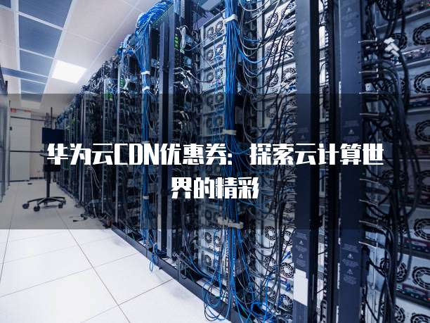 华为云CDN优惠券:探索云计算世界的精彩