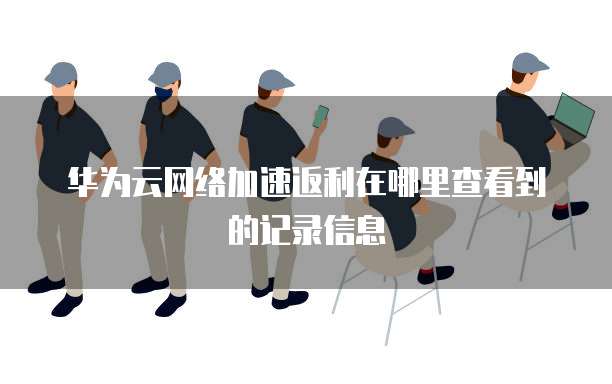 华为云网络加速返利在哪里查看到的记录信息