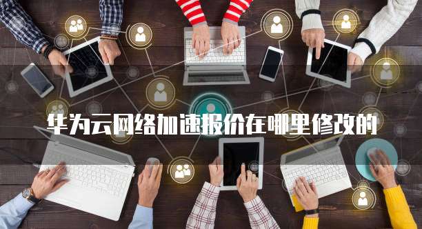 华为云网络加速报价在哪里修改的