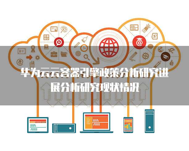 华为云云容器引擎政策分析研究进展分析研究现状情况