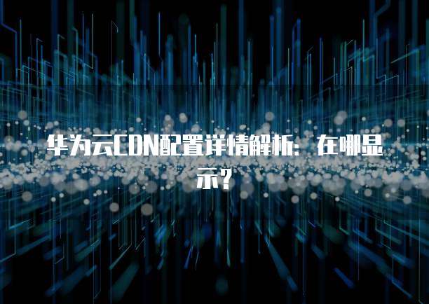 华为云CDN配置详情解析:在哪显示?