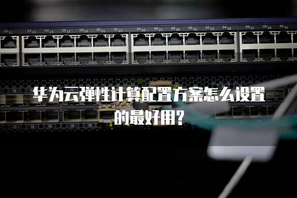 华为云弹性计算配置方案怎么设置的最好用?