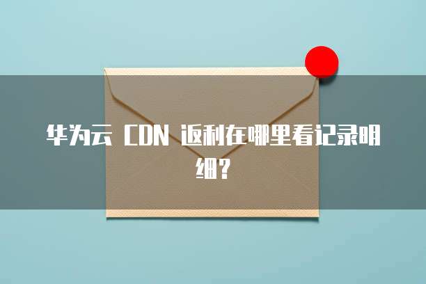 华为云 CDN 返利在哪里看记录明细?