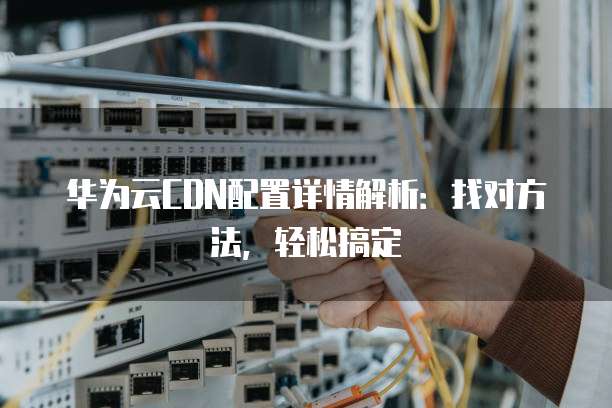 华为云CDN配置详情解析:找对方法,轻松搞定