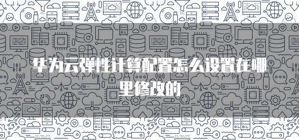 华为云弹性计算配置怎么设置在哪里修改的